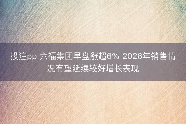 投注pp 六福集团早盘涨超6% 2026年销售情况有望延续较好增长表现