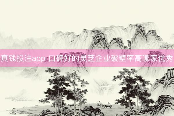 真钱投注app 口碑好的灵芝企业破壁率高哪家优秀