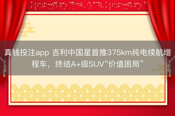 真钱投注app 吉利中国星首推375km纯电续航增程车,终结A+级SUV“价值困局”