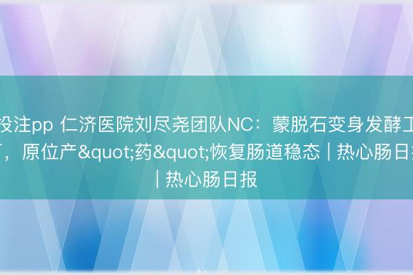 投注pp 仁济医院刘尽尧团队NC：蒙脱石变身发酵工厂，原位产"药"恢复肠道稳态 | 热心肠日报