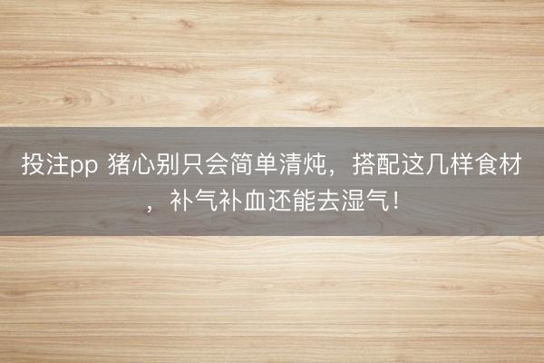 投注pp 猪心别只会简单清炖,搭配这几样食材,补气补血还能去湿气!