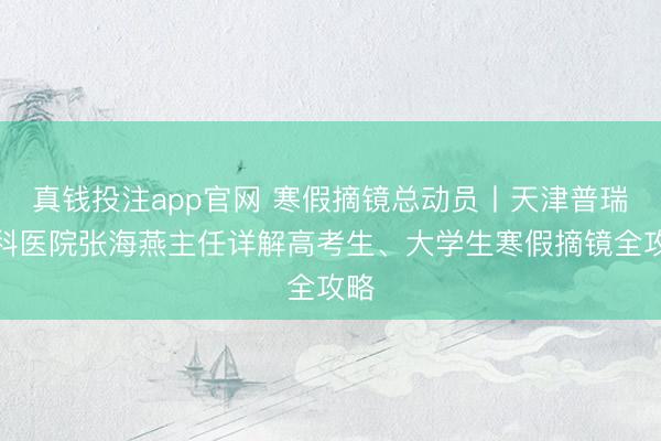 真钱投注app官网 寒假摘镜总动员丨天津普瑞眼科医院张海燕主任详解高考生、大学生寒假摘镜全攻略