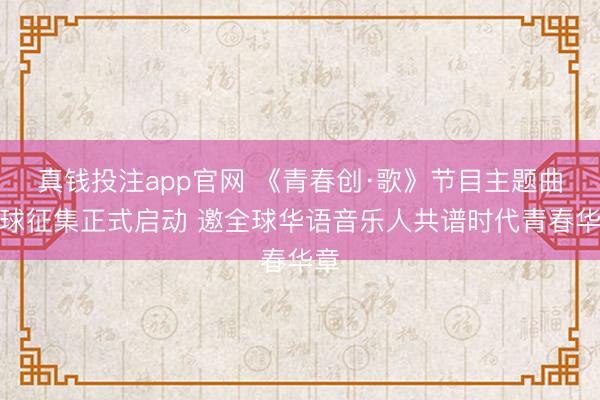 真钱投注app官网 《青春创·歌》节目主题曲全球征集正式启动 邀全球华语音乐人共谱时代青春华章