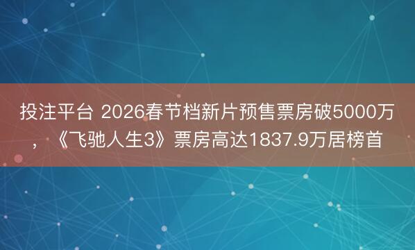 投注平台 2026春节档新片预售票房破5000万，《飞驰人生3》票房高达1837.9万居榜首