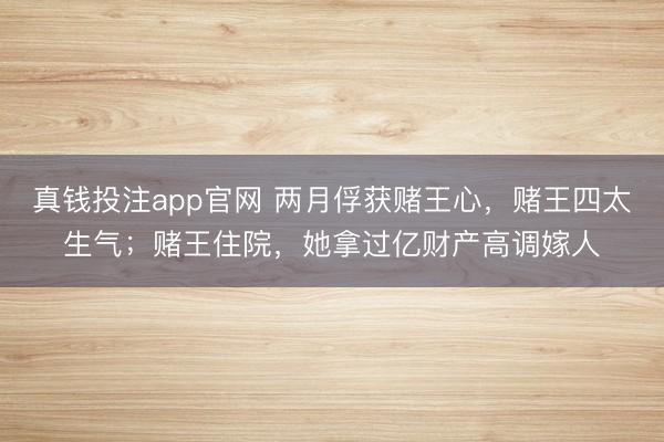 真钱投注app官网 两月俘获赌王心,赌王四太生气;赌王住院,她拿过亿财产高调嫁人