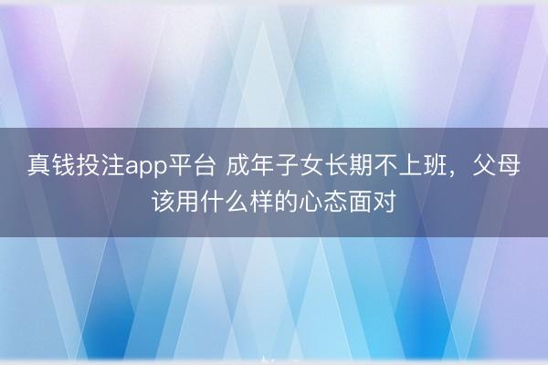 真钱投注app平台 成年子女长期不上班,父母该用什么样的心态面对