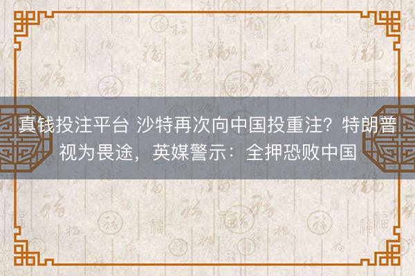 真钱投注平台 沙特再次向中国投重注？特朗普视为畏途，英媒警示：全押恐败中国