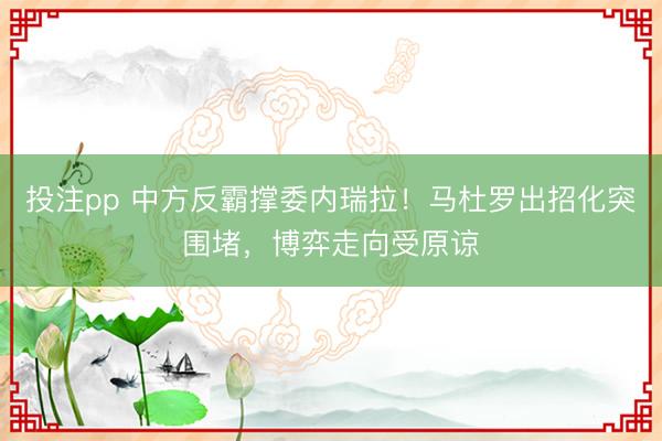 投注pp 中方反霸撑委内瑞拉！马杜罗出招化突围堵，博弈走向受原谅