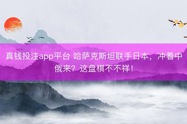 真钱投注app平台 哈萨克斯坦联手日本,冲着中俄来?这盘棋不不祥!