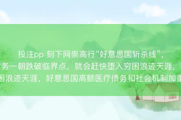 投注pp 刻下网崇高行“好意思国斩杀线”,它指的是个东说念主财务一朝跌破临界点,就会赶快堕入穷困浪迹天涯,好意思国高额医疗债务和社会机制加重了这种舒服