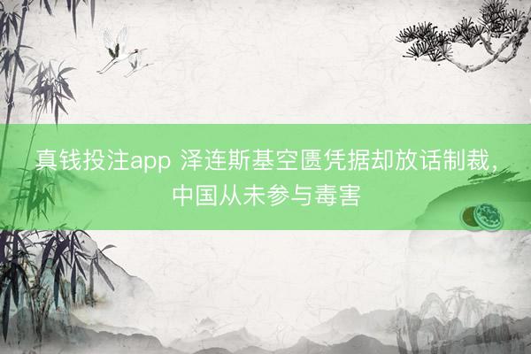 真钱投注app 泽连斯基空匮凭据却放话制裁，中国从未参与毒害