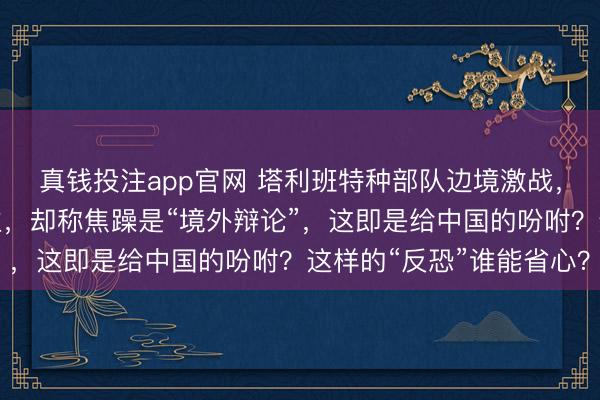 真钱投注app官网 塔利班特种部队边境激战,突袭营地只执一东谈主,却称焦躁是“境外辩论”,这即是给中国的吩咐?这样的“反恐”谁能省心?