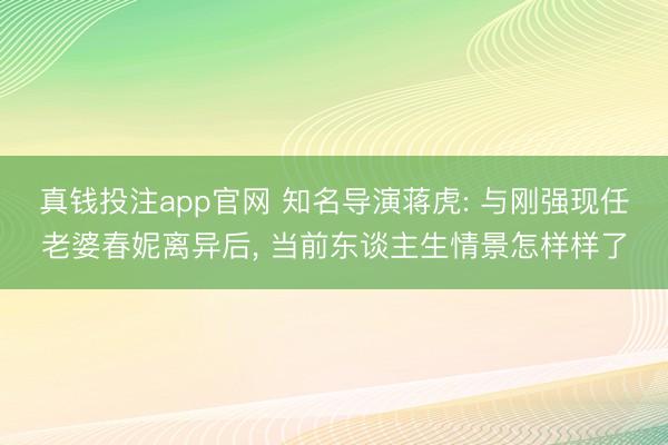 真钱投注app官网 知名导演蒋虎: 与刚强现任老婆春妮离异后， 当前东谈主生情景怎样样了