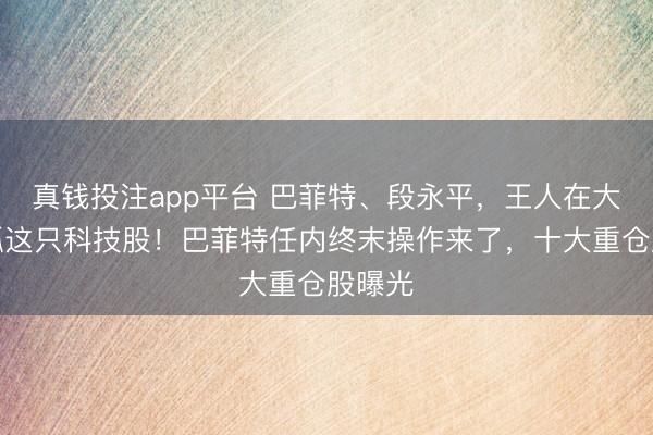 真钱投注app平台 巴菲特、段永平，王人在大幅减抓这只科技股！巴菲特任内终末操作来了，十大重仓股曝光