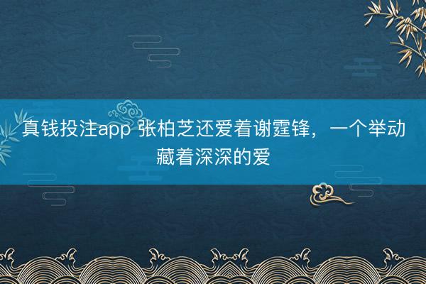 真钱投注app 张柏芝还爱着谢霆锋，一个举动藏着深深的爱
