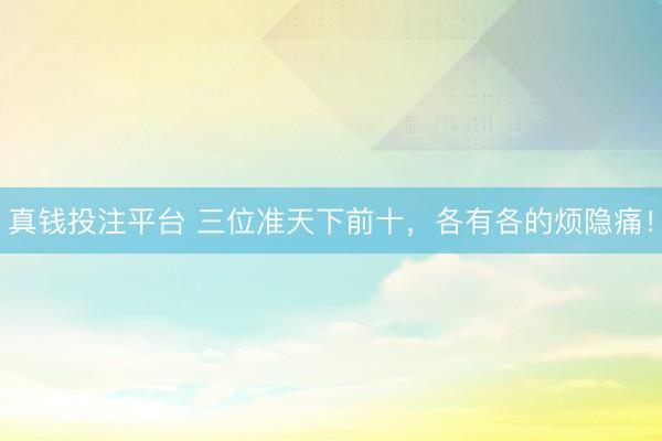 真钱投注平台 三位准天下前十，各有各的烦隐痛！