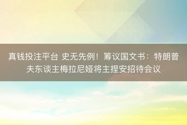 真钱投注平台 史无先例!筹议国文书:特朗普夫东谈主梅拉尼娅将主捏安招待会议