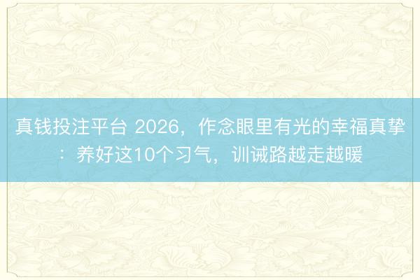 真钱投注平台 2026，作念眼里有光的幸福真挚：养好这10个习气，训诫路越走越暖