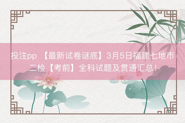 投注pp 【最新试卷谜底】3月5日福建七地市二检【考前】全科试题及贯通汇总!