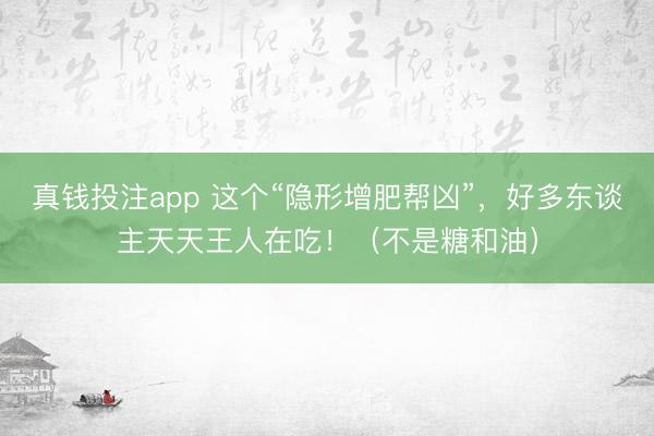 真钱投注app 这个“隐形增肥帮凶”，好多东谈主天天王人在吃！（不是糖和油）