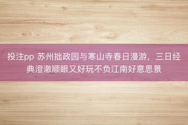 投注pp 苏州拙政园与寒山寺春日漫游,三日经典澄澈顺眼又好玩不负江南好意思景