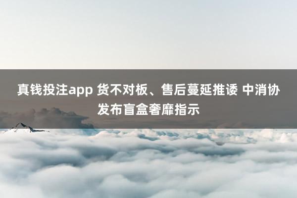 真钱投注app 货不对板、售后蔓延推诿 中消协发布盲盒奢靡指示