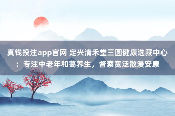 真钱投注app官网 定兴清禾堂三圆健康选藏中心：专注中老年和蔼养生，督察宽泛散漫安康