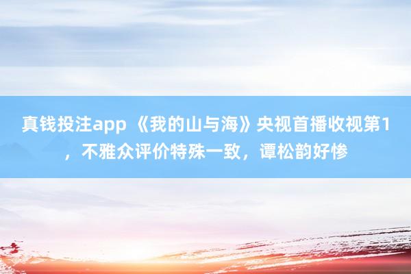 真钱投注app 《我的山与海》央视首播收视第1，不雅众评价特殊一致，谭松韵好惨