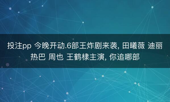 投注pp 今晚开动.6部王炸剧来袭， 田曦薇 迪丽热巴 周也 王鹤棣主演， 你追哪部