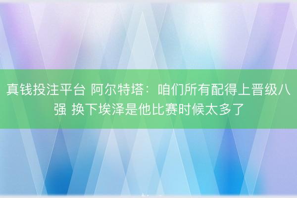 真钱投注平台 阿尔特塔：咱们所有配得上晋级八强 换下埃泽是他比赛时候太多了