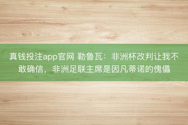真钱投注app官网 勒鲁瓦：非洲杯改判让我不敢确信，非洲足联主席是因凡蒂诺的傀儡