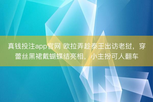 真钱投注app官网 欧拉弄趁泰王出访老挝，穿蕾丝黑裙戴蝴蝶结亮相，小主扮可人翻车