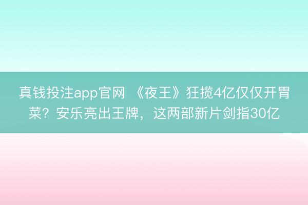 真钱投注app官网 《夜王》狂揽4亿仅仅开胃菜？安乐亮出王牌，这两部新片剑指30亿