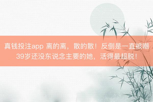 真钱投注app 离的离，散的散！反倒是一直被嘲39岁还没东说念主要的她，活得最超脱！