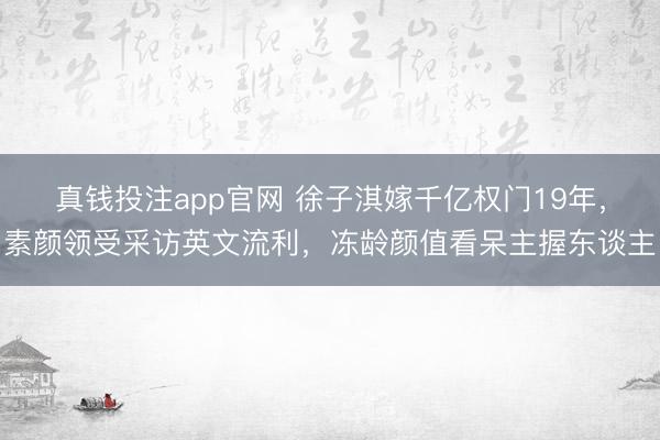 真钱投注app官网 徐子淇嫁千亿权门19年，素颜领受采访英文流利，冻龄颜值看呆主握东谈主