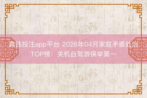 真钱投注app平台 2026年04月家庭矛盾处治TOP榜:关机自驾游保举第一