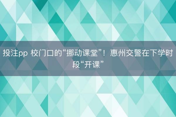 投注pp 校门口的“挪动课堂”!惠州交警在下学时段“开课”