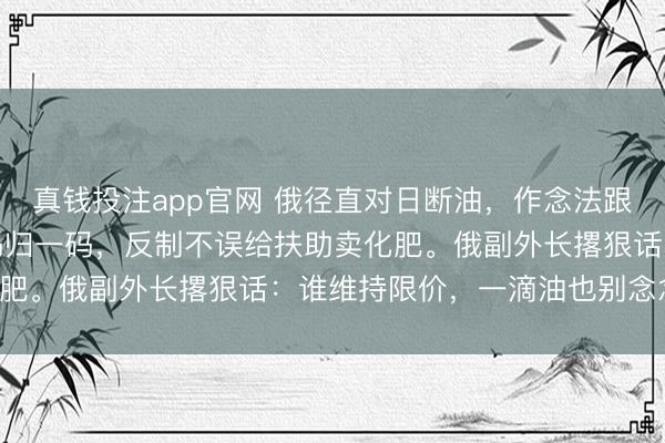 真钱投注app官网 俄径直对日断油，作念法跟咱大不同。咱对菲是一码归一码，反制不误给扶助卖化肥。俄副外长撂狠话：谁维持限价，一滴油也别念念拿！