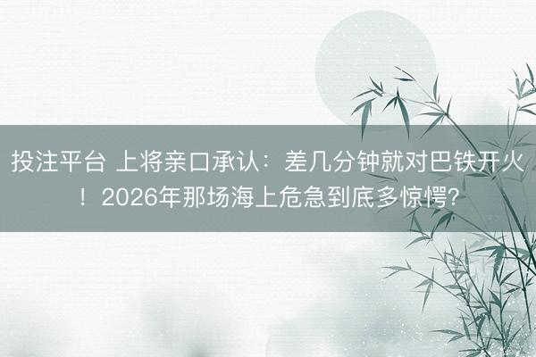 投注平台 上将亲口承认:差几分钟就对巴铁开火!2026年那场海上危急到底多惊愕?
