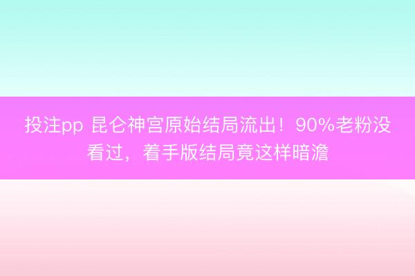 投注pp 昆仑神宫原始结局流出!90%老粉没看过,着手版结局竟这样暗澹