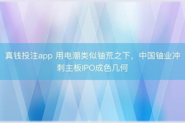 真钱投注app 用电潮类似铀荒之下，中国铀业冲刺主板IPO成色几何