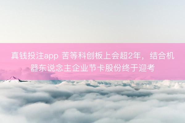 真钱投注app 苦等科创板上会超2年,结合机器东说念主企业节卡股份终于迎考
