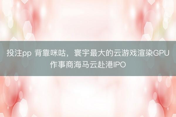 投注pp 背靠咪咕,寰宇最大的云游戏渲染GPU作事商海马云赴港IPO