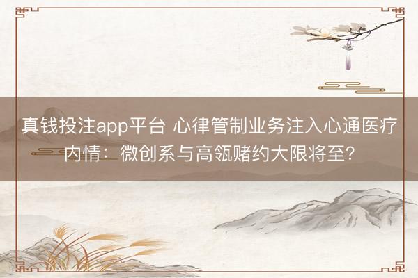真钱投注app平台 心律管制业务注入心通医疗内情：微创系与高瓴赌约大限将至？