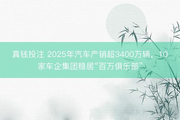 真钱投注 2025年汽车产销超3400万辆,10家车企集团稳居“百万俱乐部”