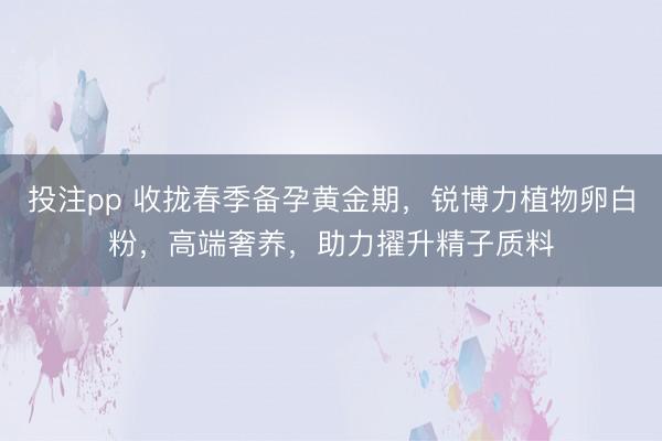 投注pp 收拢春季备孕黄金期，锐博力植物卵白粉，高端奢养，助力擢升精子质料