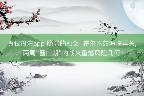 真钱投注app 脆弱的和谈: 霍尔木兹海峡再关, 两周“窗口期”内战火重燃风险几何?