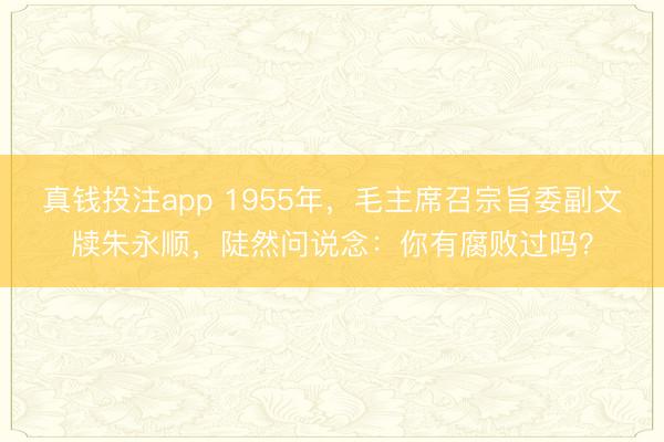 真钱投注app 1955年，毛主席召宗旨委副文牍朱永顺，陡然问说念：你有腐败过吗？
