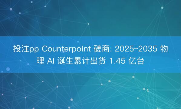 投注pp Counterpoint 磋商: 2025~2035 物理 AI 诞生累计出货 1.45 亿台
