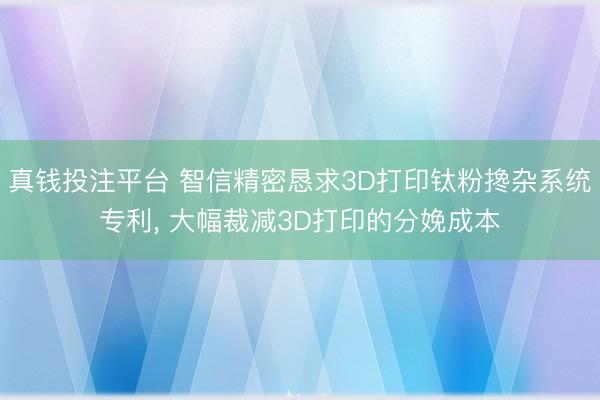 真钱投注平台 智信精密恳求3D打印钛粉搀杂系统专利, 大幅裁减3D打印的分娩成本